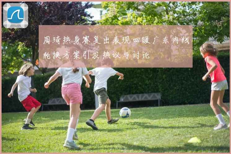 周琦热身赛复出表现回暖广东内线轮换方案引发热议与讨论