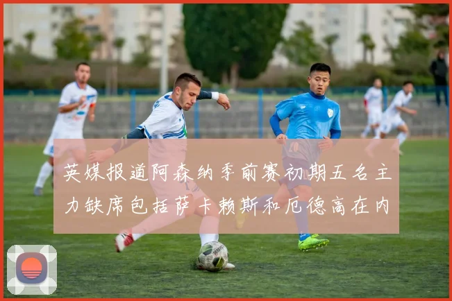 英媒报道阿森纳季前赛初期五名主力缺席包括萨卡赖斯和厄德高在内