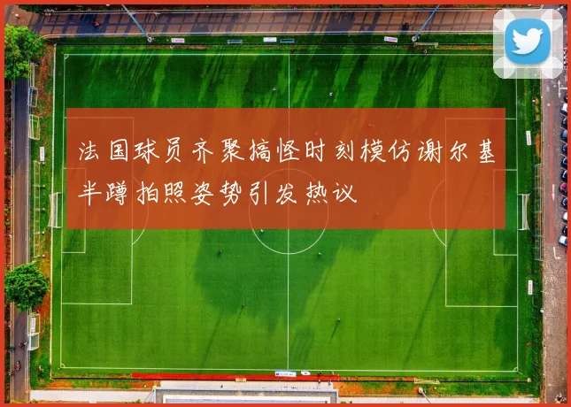 法国球员齐聚搞怪时刻模仿谢尔基半蹲拍照姿势引发热议