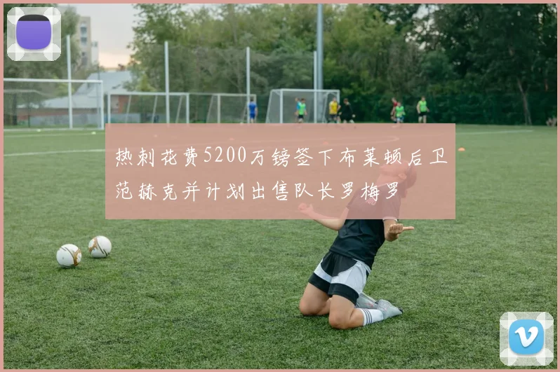 热刺花费5200万镑签下布莱顿后卫范赫克并计划出售队长罗梅罗