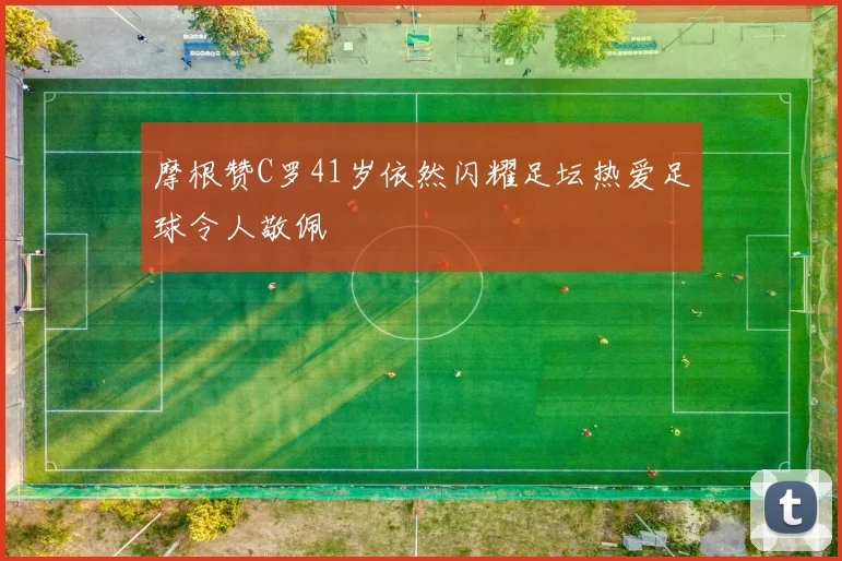 摩根赞C罗41岁依然闪耀足坛热爱足球令人敬佩