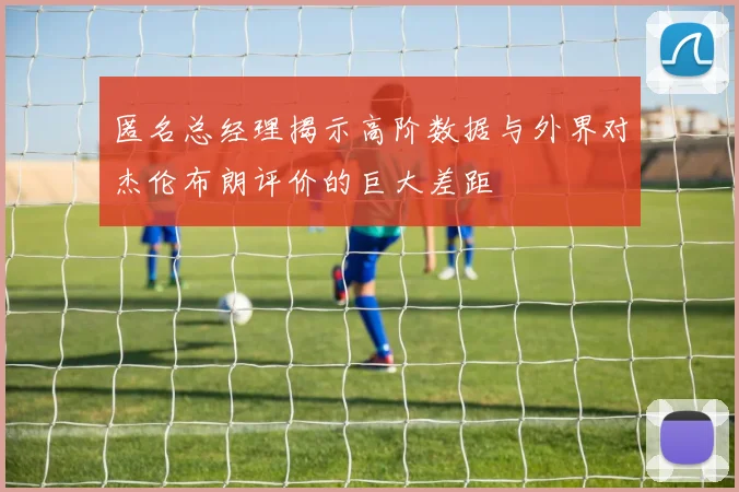 匿名总经理揭示高阶数据与外界对杰伦布朗评价的巨大差距