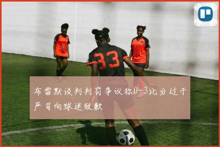 布雷默谈判判罚争议称0-3比分过于严苛向球迷致歉