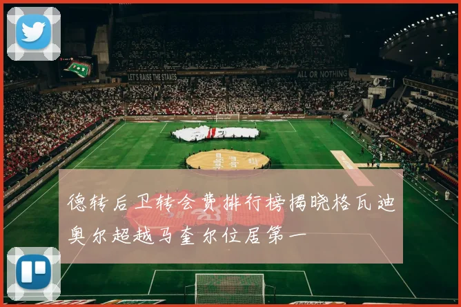 德转后卫转会费排行榜揭晓格瓦迪奥尔超越马奎尔位居第一