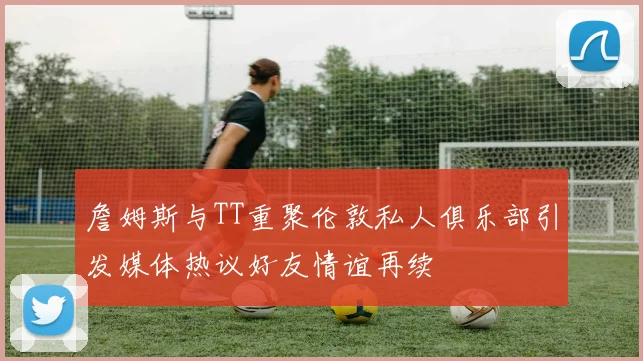 詹姆斯与TT重聚伦敦私人俱乐部引发媒体热议好友情谊再续
