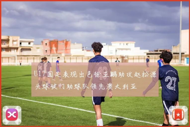 U17国足表现出色徐正鹏助攻赵松源头球破门助球队领先澳大利亚