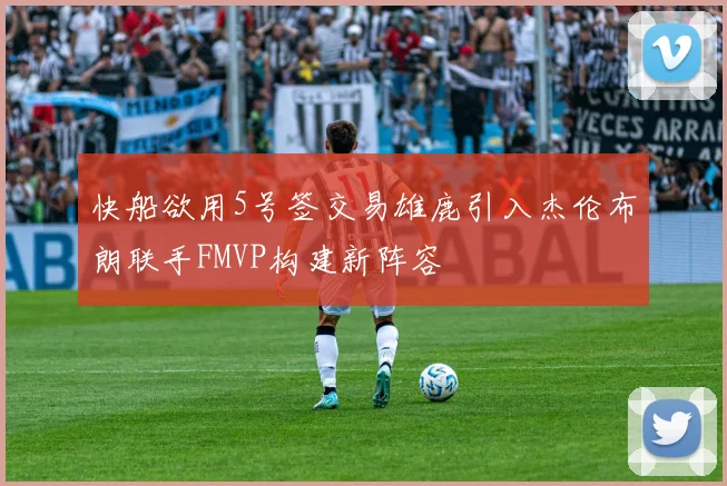 快船欲用5号签交易雄鹿引入杰伦布朗联手FMVP构建新阵容