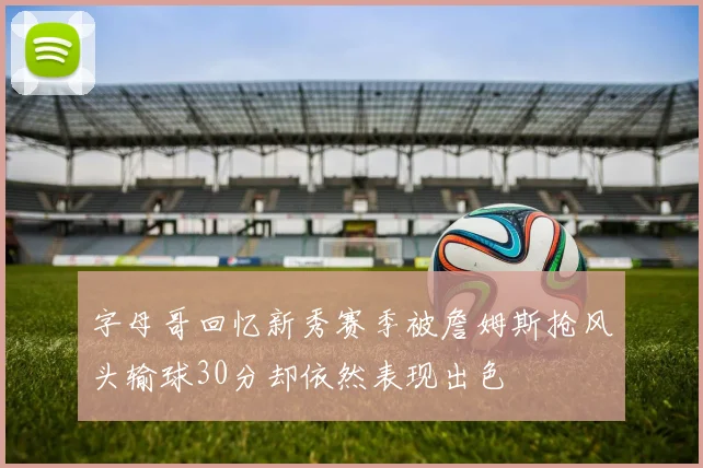 字母哥回忆新秀赛季被詹姆斯抢风头输球30分却依然表现出色