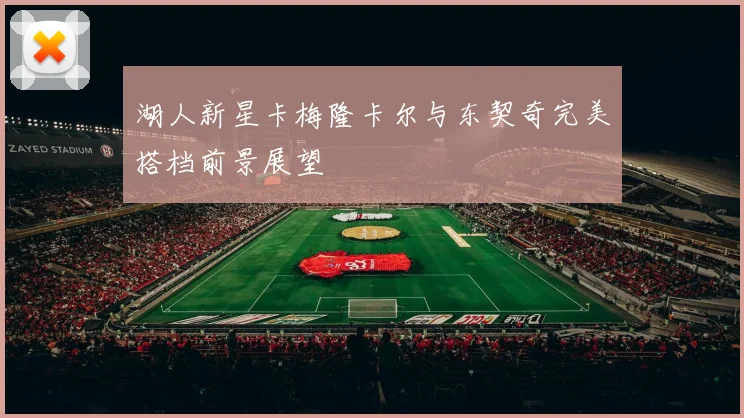 湖人新星卡梅隆卡尔与东契奇完美搭档前景展望