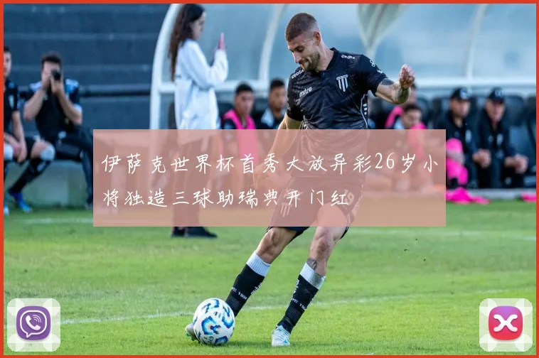 伊萨克世界杯首秀大放异彩26岁小将独造三球助瑞典开门红
