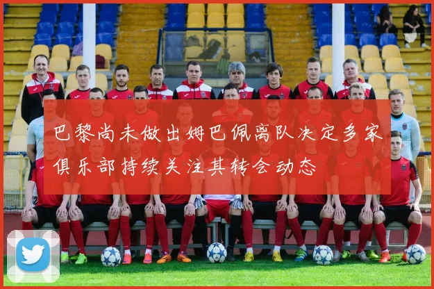 巴黎尚未做出姆巴佩离队决定多家俱乐部持续关注其转会动态