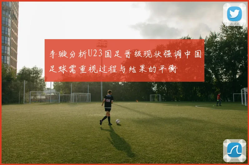 李璇分析U23国足晋级现状强调中国足球需重视过程与结果的平衡