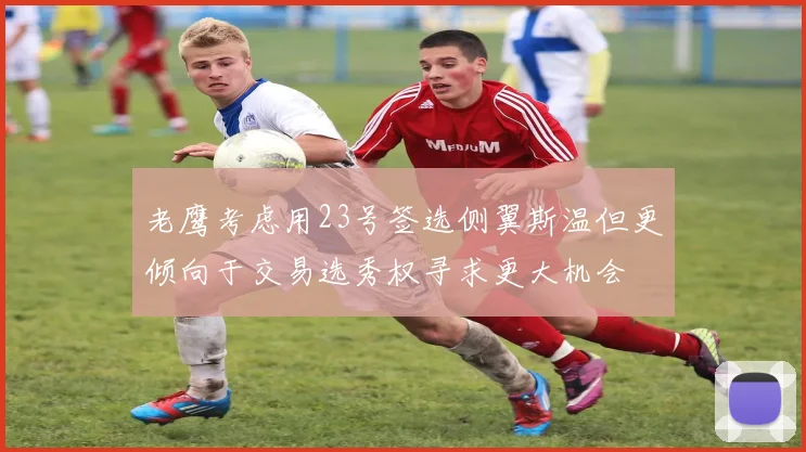 老鹰考虑用23号签选侧翼斯温但更倾向于交易选秀权寻求更大机会