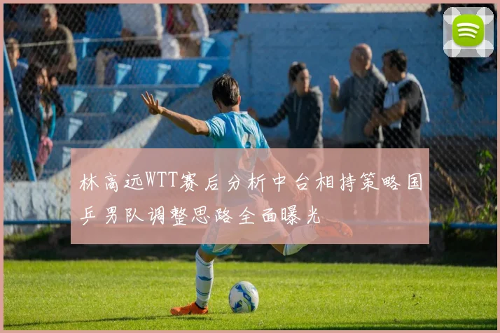 林高远WTT赛后分析中台相持策略国乒男队调整思路全面曝光