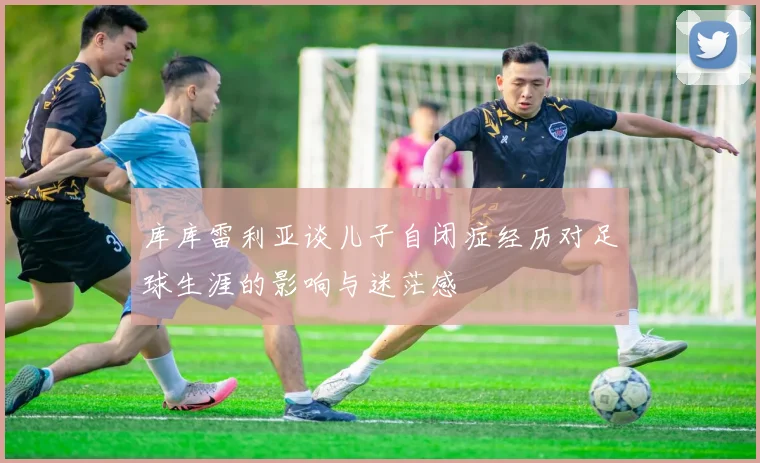 库库雷利亚谈儿子自闭症经历对足球生涯的影响与迷茫感