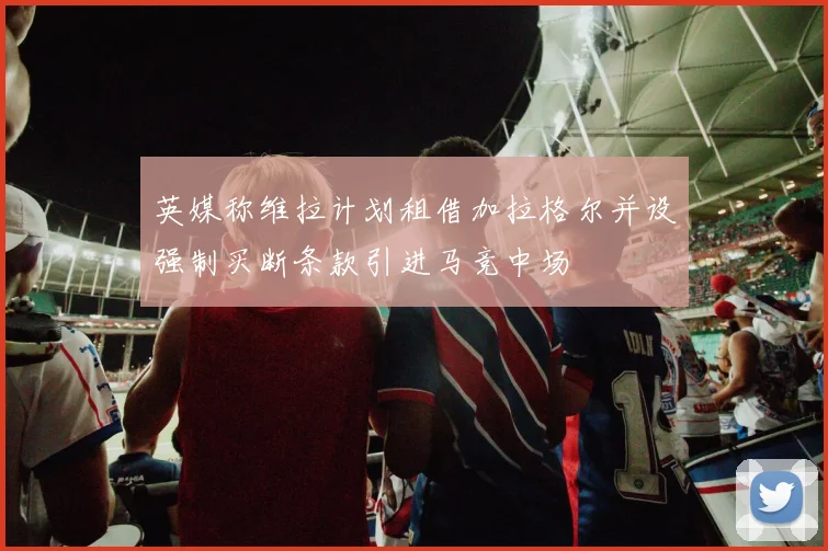 英媒称维拉计划租借加拉格尔并设强制买断条款引进马竞中场