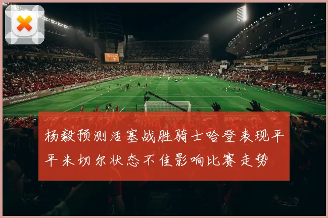 杨毅预测活塞战胜骑士哈登表现平平米切尔状态不佳影响比赛走势