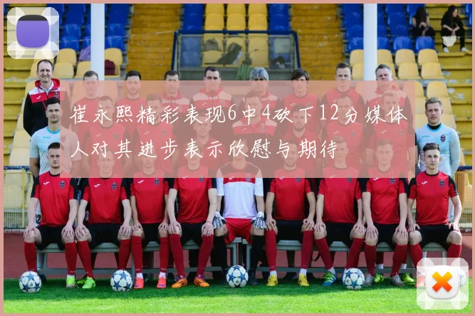 崔永熙精彩表现6中4砍下12分媒体人对其进步表示欣慰与期待
