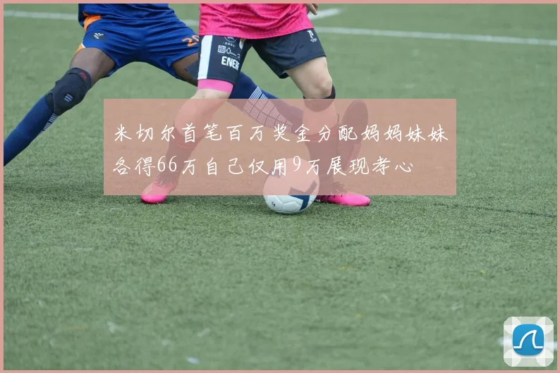 米切尔首笔百万奖金分配妈妈妹妹各得66万自己仅用9万展现孝心