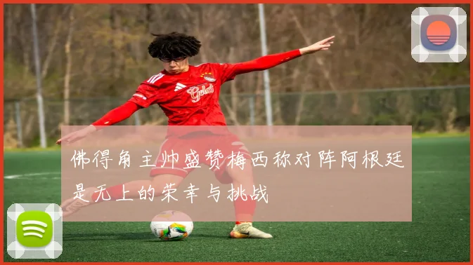 佛得角主帅盛赞梅西称对阵阿根廷是无上的荣幸与挑战