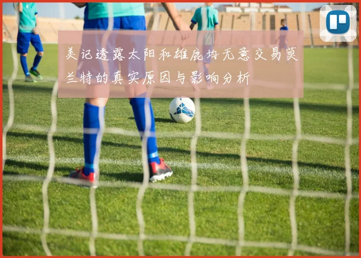美记透露太阳和雄鹿均无意交易莫兰特的真实原因与影响分析