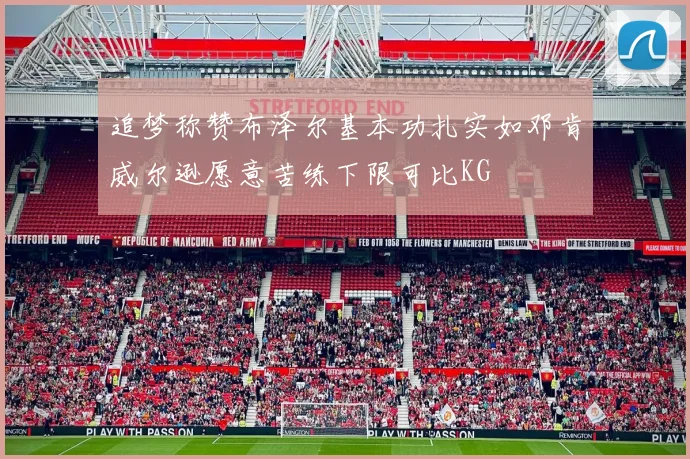 追梦称赞布泽尔基本功扎实如邓肯威尔逊愿意苦练下限可比KG