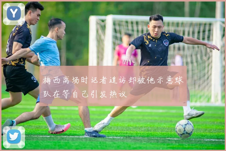 梅西离场时记者追访却被他示意球队在等自己引发热议