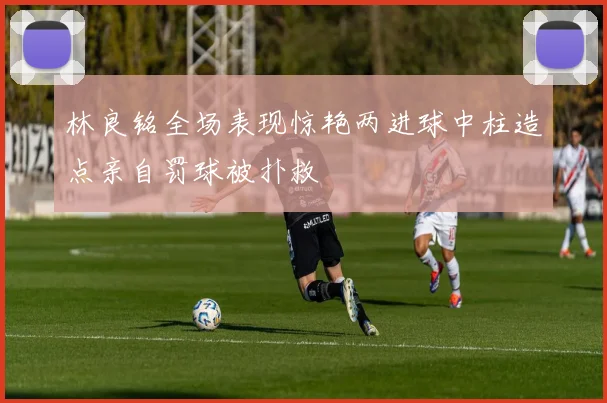 林良铭全场表现惊艳两进球中柱造点亲自罚球被扑救