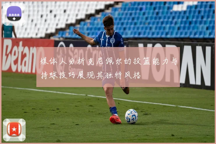 媒体人分析克尼佩尔的投篮能力与持球技巧展现其独特风格