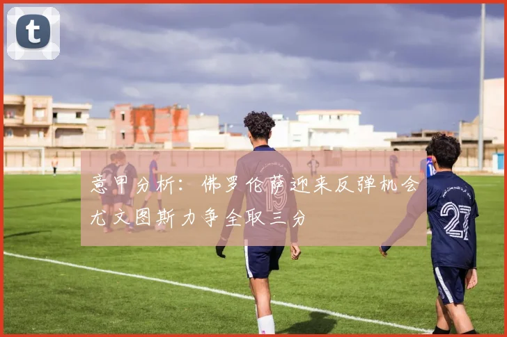 意甲分析：佛罗伦萨迎来反弹机会尤文图斯力争全取三分