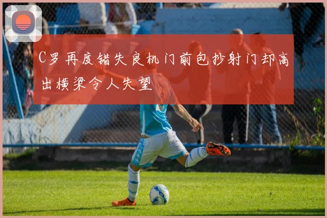 C罗再度错失良机门前包抄射门却高出横梁令人失望