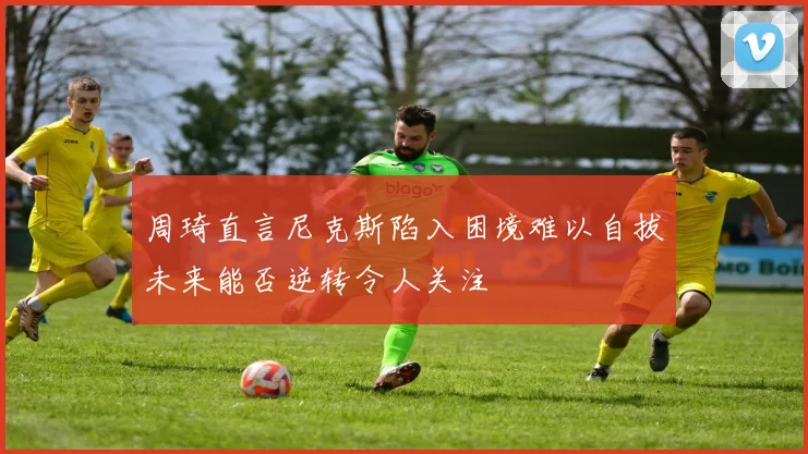 周琦直言尼克斯陷入困境难以自拔未来能否逆转令人关注