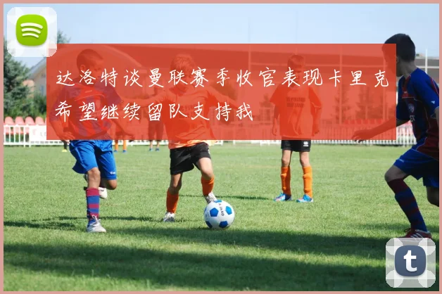 达洛特谈曼联赛季收官表现卡里克希望继续留队支持我