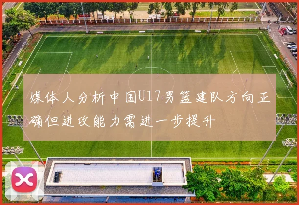 媒体人分析中国U17男篮建队方向正确但进攻能力需进一步提升
