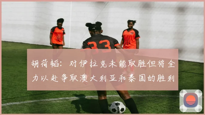 胡荷韬：对伊拉克未能取胜但将全力以赴争取澳大利亚和泰国的胜利