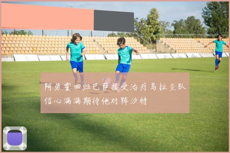阿劳霍回归巴萨接受治疗乌拉圭队信心满满期待他对阵沙特