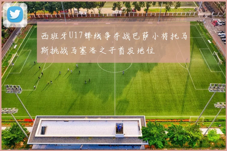 西班牙U17锋线争夺战巴萨小将托马斯挑战马塞洛之子首发地位