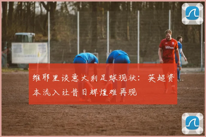 维耶里谈意大利足球现状：英超资本流入让昔日辉煌难再现